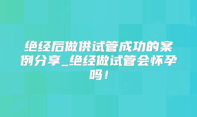 绝经后做供试管成功的案例分享_绝经做试管会怀孕吗!