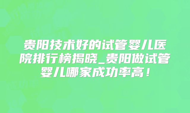 贵阳技术好的试管婴儿医院排行榜揭晓_贵阳做试管婴儿哪家成功率高！