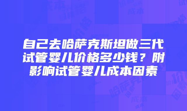 自己去哈萨克斯坦做三代试管婴儿价格多少钱？附影响试管婴儿成本因素