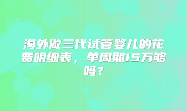 海外做三代试管婴儿的花费明细表，单周期15万够吗？