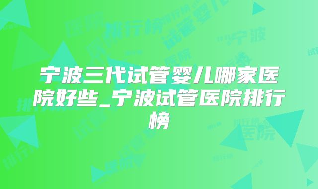 宁波三代试管婴儿哪家医院好些_宁波试管医院排行榜