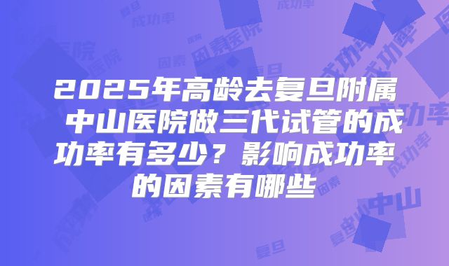 2025年高龄去复旦附属 中山医院做三代试管的成功率有多少？影响成功率的因素有哪些