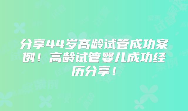 分享44岁高龄试管成功案例!高龄试管婴儿成功经历分享!