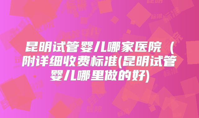 昆明试管婴儿哪家医院(附详细收费标准(昆明试管婴儿哪里做的好)