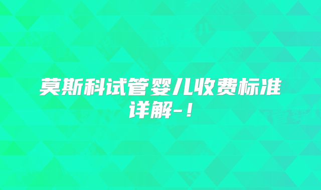 莫斯科试管婴儿收费标准详解-！