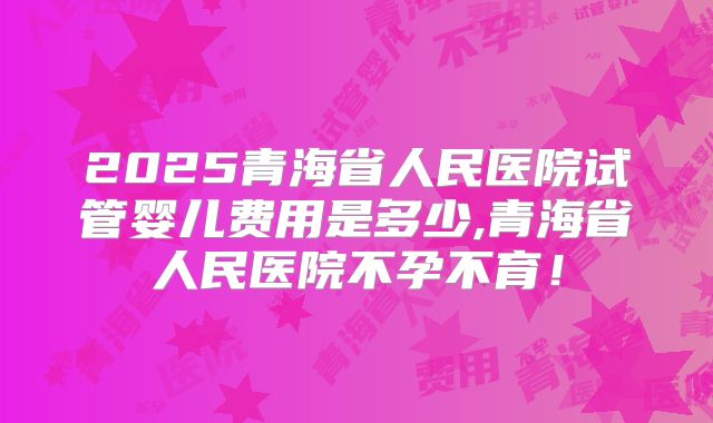 2025青海省人民医院试管婴儿费用是多少,青海省人民医院不孕不育！