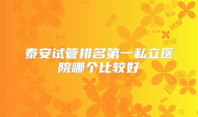 泰安试管排名第一私立医院哪个比较好