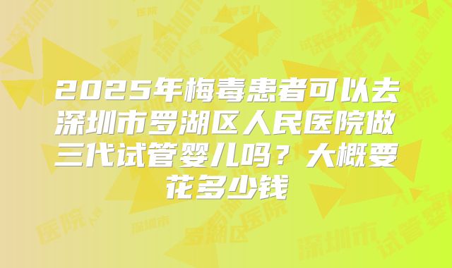 2025年梅毒患者可以去深圳市罗湖区人民医院做三代试管婴儿吗？大概要花多少钱