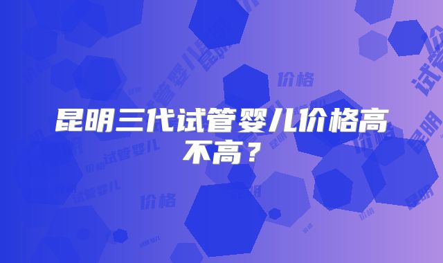 昆明三代试管婴儿价格高不高？
