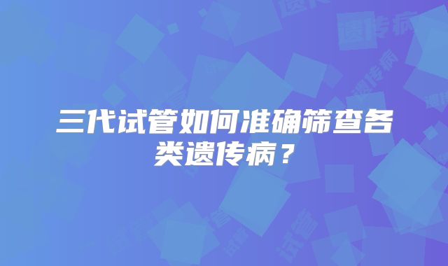 三代试管如何准确筛查各类遗传病？
