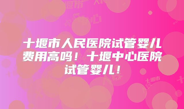 十堰市人民医院试管婴儿费用高吗！十堰中心医院试管婴儿！