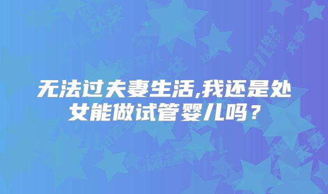 无法过夫妻生活,我还是处女能做试管婴儿吗?