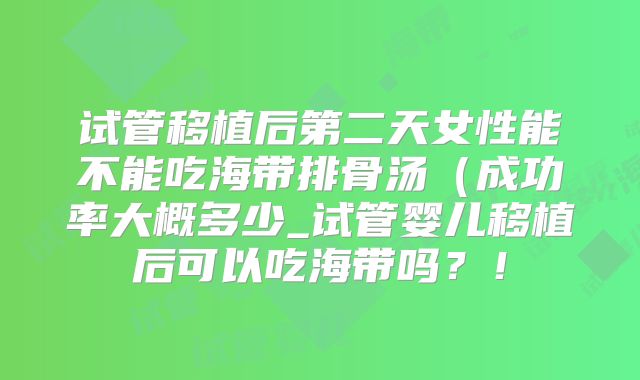 试管移植后第二天女性能不能吃海带排骨汤（成功率大概多少_试管婴儿移植后可以吃海带吗？！