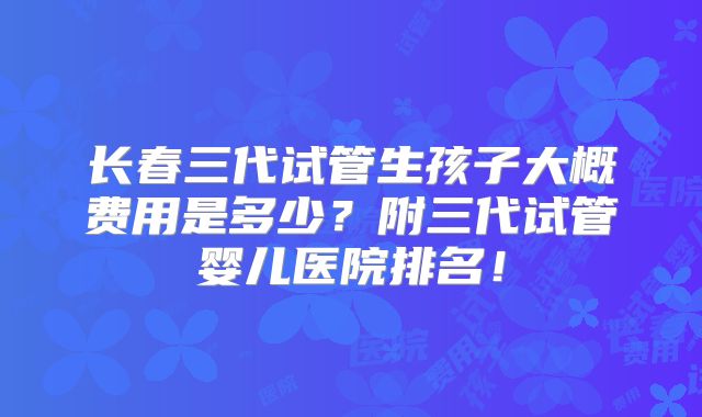 长春三代试管生孩子大概费用是多少？附三代试管婴儿医院排名！
