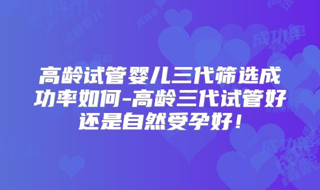 高龄试管婴儿三代筛选成功率如何-高龄三代试管好还是自然受孕好!
