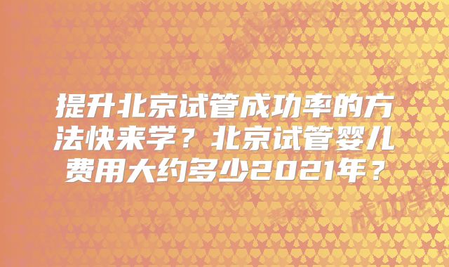 提升北京试管成功率的方法快来学?北京试管婴儿费用大约多少2021年?