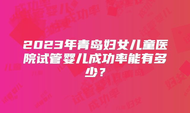 2023年青岛妇女儿童医院试管婴儿成功率能有多少？