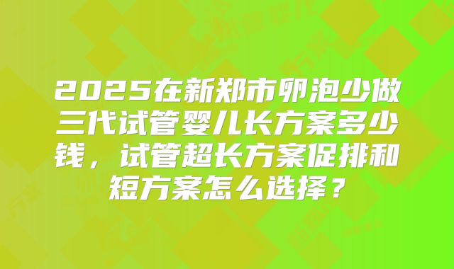 2025在新郑市卵泡少做三代试管婴儿长方案多少钱，试管超长方案促排和短方案怎么选择？