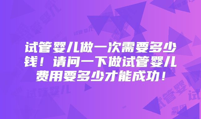 试管婴儿做一次需要多少钱！请问一下做试管婴儿费用要多少才能成功！