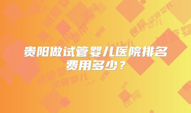 贵阳做试管婴儿医院排名费用多少？
