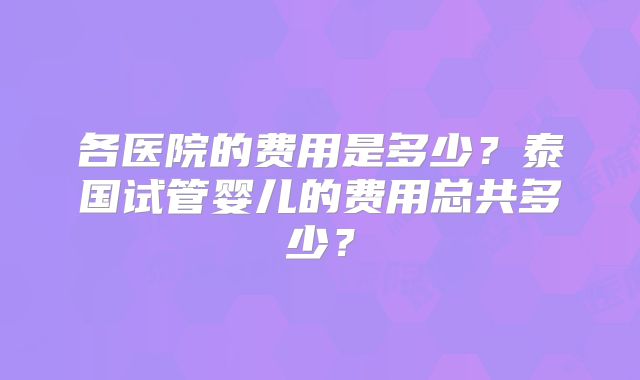 各医院的费用是多少?泰国试管婴儿的费用总共多少?