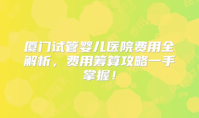 厦门试管婴儿医院费用全解析，费用筹算攻略一手掌握！
