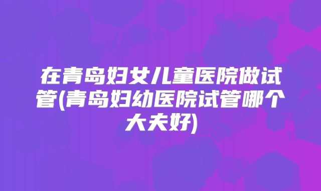 在青岛妇女儿童医院做试管(青岛妇幼医院试管哪个大夫好)