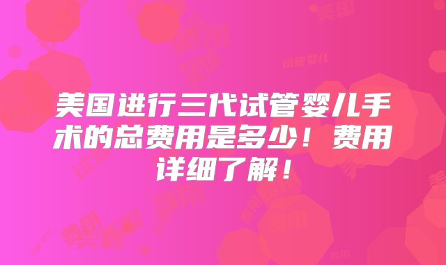 美国进行三代试管婴儿手术的总费用是多少!费用详细了解!