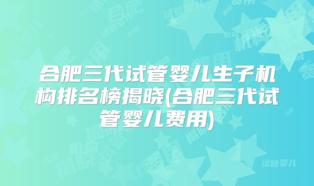 合肥三代试管婴儿生子机构排名榜揭晓(合肥三代试管婴儿费用)