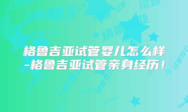 格鲁吉亚试管婴儿怎么样-格鲁吉亚试管亲身经历！