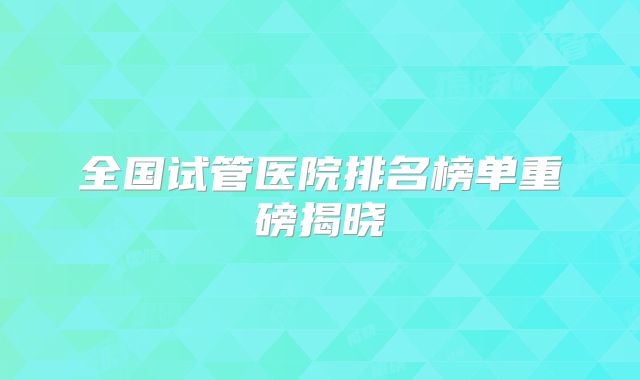 全国试管医院排名榜单重磅揭晓