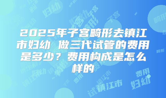 2025年子宫畸形去镇江市妇幼 做三代试管的费用是多少？费用构成是怎么样的