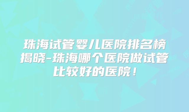 珠海试管婴儿医院排名榜揭晓-珠海哪个医院做试管比较好的医院！