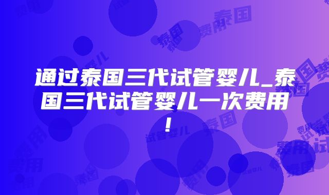 通过泰国三代试管婴儿_泰国三代试管婴儿一次费用！