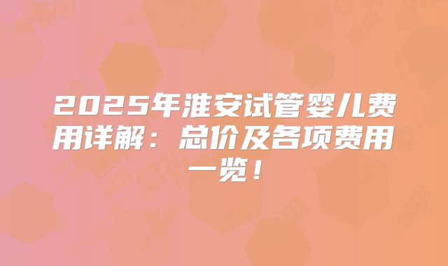 2025年淮安试管婴儿费用详解:总价及各项费用一览!