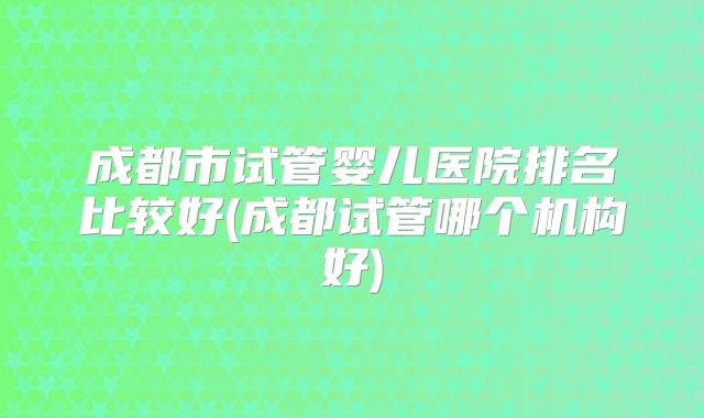 成都市试管婴儿医院排名比较好(成都试管哪个机构好)