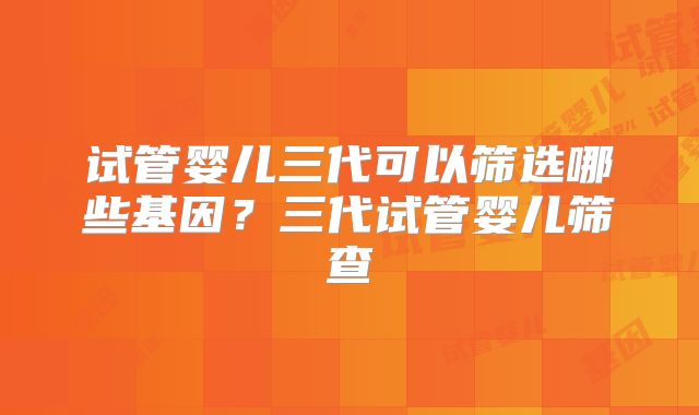 试管婴儿三代可以筛选哪些基因？三代试管婴儿筛查