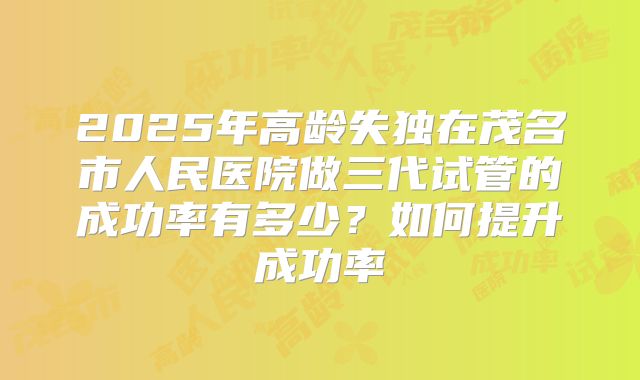 2025年高龄失独在茂名市人民医院做三代试管的成功率有多少?如何提升成功率