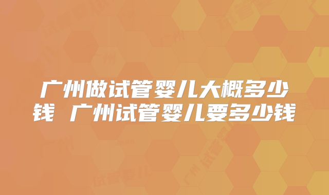 广州做试管婴儿大概多少钱 广州试管婴儿要多少钱