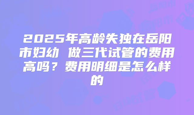 2025年高龄失独在岳阳市妇幼 做三代试管的费用高吗？费用明细是怎么样的