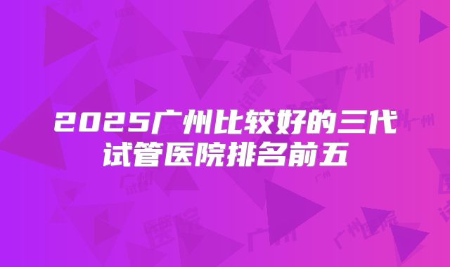 2025广州比较好的三代试管医院排名前五