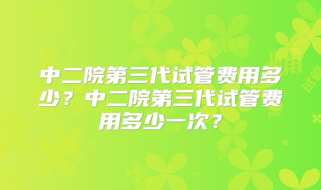 中二院第三代试管费用多少？中二院第三代试管费用多少一次？