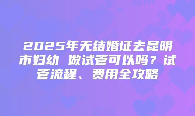 2025年无结婚证去昆明市妇幼 做试管可以吗？试管流程、费用全攻略