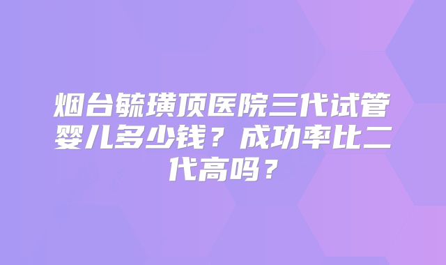 烟台毓璜顶医院三代试管婴儿多少钱？成功率比二代高吗？