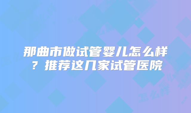 那曲市做试管婴儿怎么样？推荐这几家试管医院
