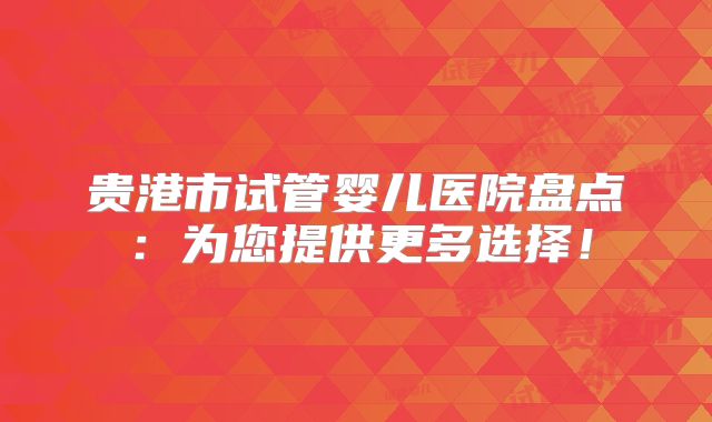 贵港市试管婴儿医院盘点:为您提供更多选择!