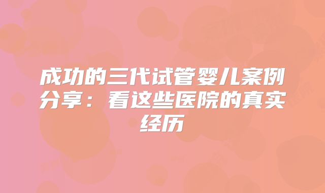 成功的三代试管婴儿案例分享：看这些医院的真实经历