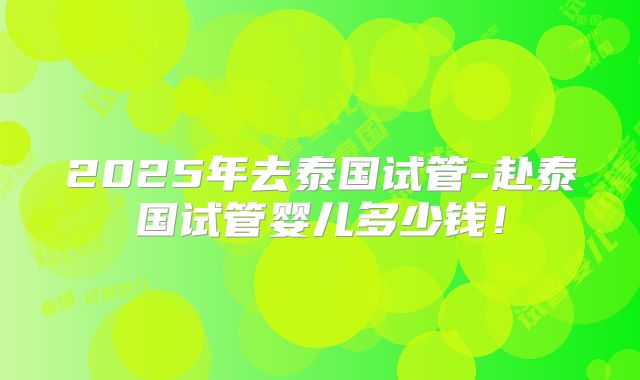 2025年去泰国试管-赴泰国试管婴儿多少钱！