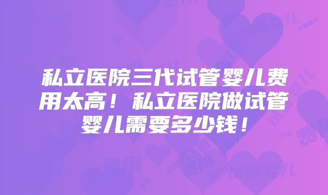 私立医院三代试管婴儿费用太高!私立医院做试管婴儿需要多少钱!