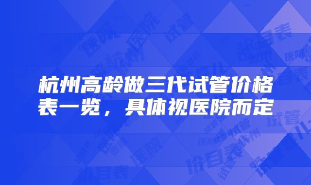 杭州高龄做三代试管价格表一览，具体视医院而定